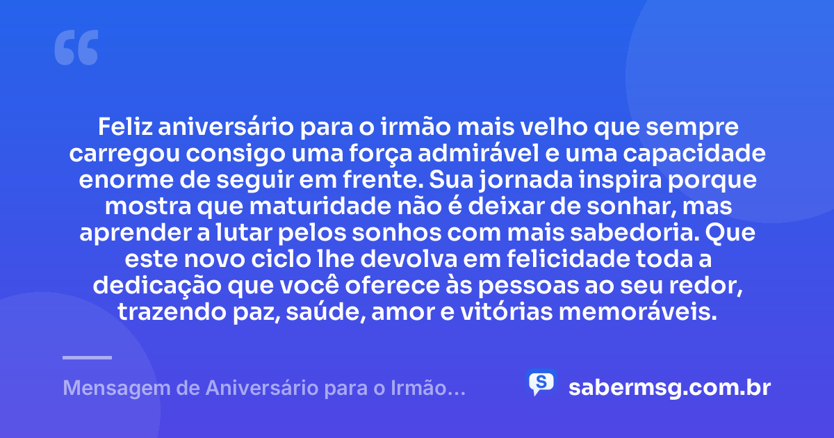 Feliz aniversário para o irmão mais velho que sempre carregou consigo uma força admirável e uma capacidade enorme de seguir em frente. Sua jornada inspira porque mostra que maturidade não é deixar de sonhar, mas aprender a lutar pelos sonhos com mais sabedoria. Que este novo ciclo lhe devolva em felicidade toda a dedicação que você oferece às pessoas ao seu redor, trazendo paz, saúde, amor e vitórias memoráveis. — Mensagem de Aniversário para o Irmão Mais Velho