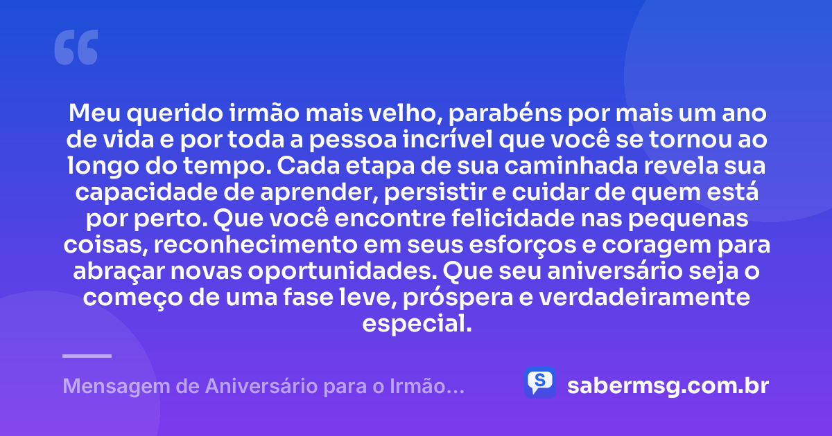 Meu querido irmão mais velho, parabéns por mais um ano de vida e por toda a pessoa incrível que você se tornou ao longo do tempo. Cada etapa de sua caminhada revela sua capacidade de aprender, persistir e cuidar de quem está por perto. Que você encontre felicidade nas pequenas coisas, reconhecimento em seus esforços e coragem para abraçar novas oportunidades. Que seu aniversário seja o começo de uma fase leve, próspera e verdadeiramente especial. — Mensagem de Aniversário para o Irmão Mais Velho