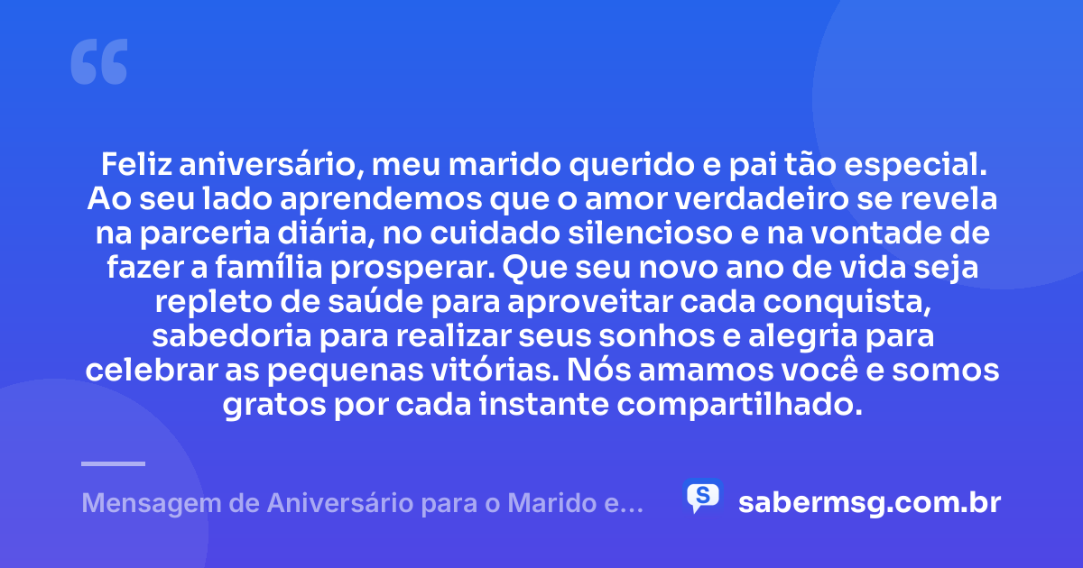 Feliz aniversário, meu marido querido e pai tão especial. Ao seu lado aprendemos que o amor verdadeiro se revela na parceria diária, no cuidado silencioso e na vontade de fazer a família prosperar. Que seu novo ano de vida seja repleto de saúde para aproveitar cada conquista, sabedoria para realizar seus sonhos e alegria para celebrar as pequenas vitórias. Nós amamos você e somos gratos por cada instante compartilhado. — Mensagem de Aniversário para o Marido e Pai
