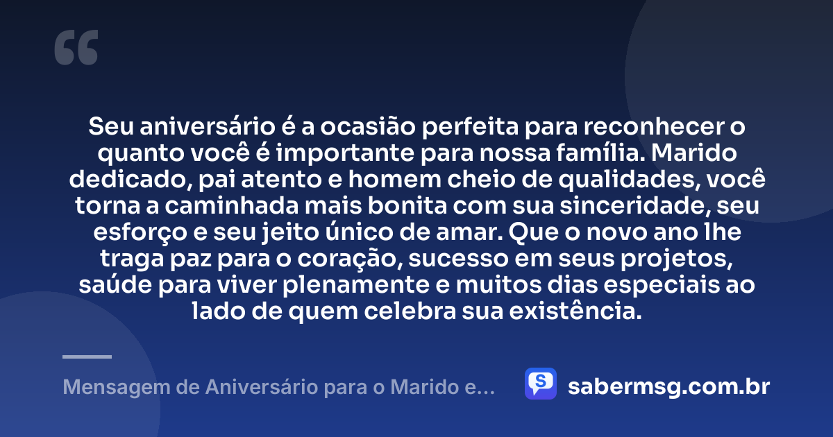 Seu aniversário é a ocasião perfeita para reconhecer o quanto você é importante para nossa família. Marido dedicado, pai atento e homem cheio de qualidades, você torna a caminhada mais bonita com sua sinceridade, seu esforço e seu jeito único de amar. Que o novo ano lhe traga paz para o coração, sucesso em seus projetos, saúde para viver plenamente e muitos dias especiais ao lado de quem celebra sua existência. — Mensagem de Aniversário para o Marido e Pai