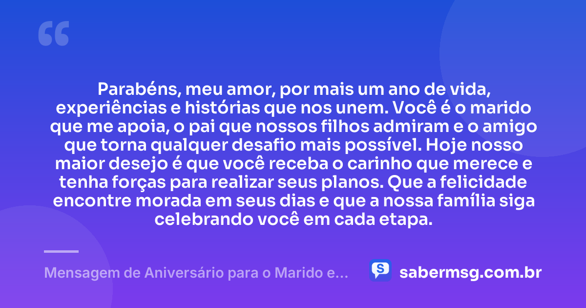 Parabéns, meu amor, por mais um ano de vida, experiências e histórias que nos unem. Você é o marido que me apoia, o pai que nossos filhos admiram e o amigo que torna qualquer desafio mais possível. Hoje nosso maior desejo é que você receba o carinho que merece e tenha forças para realizar seus planos. Que a felicidade encontre morada em seus dias e que a nossa família siga celebrando você em cada etapa. — Mensagem de Aniversário para o Marido e Pai