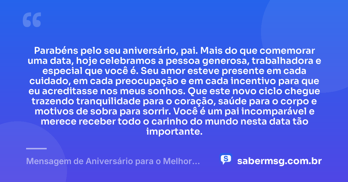 Parabéns pelo seu aniversário, pai. Mais do que comemorar uma data, hoje celebramos a pessoa generosa, trabalhadora e especial que você é. Seu amor esteve presente em cada cuidado, em cada preocupação e em cada incentivo para que eu acreditasse nos meus sonhos. Que este novo ciclo chegue trazendo tranquilidade para o coração, saúde para o corpo e motivos de sobra para sorrir. Você é um pai incomparável e merece receber todo o carinho do mundo nesta data tão importante. — Mensagem de Aniversário para o Melhor Pai do Mundo