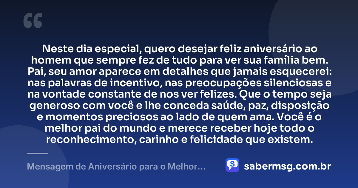 Neste dia especial, quero desejar feliz aniversário ao homem que sempre fez de tudo para ver sua família bem. Pai, seu amor aparece em detalhes que jamais esquecerei: nas palavras de incentivo, nas preocupações silenciosas e na vontade constante de nos ver felizes. Que o tempo seja generoso com você e lhe conceda saúde, paz, disposição e momentos preciosos ao lado de quem ama. Você é o melhor pai do mundo e merece receber hoje todo o reconhecimento, carinho e felicidade que existem. — Mensagem de Aniversário para o Melhor Pai do Mundo