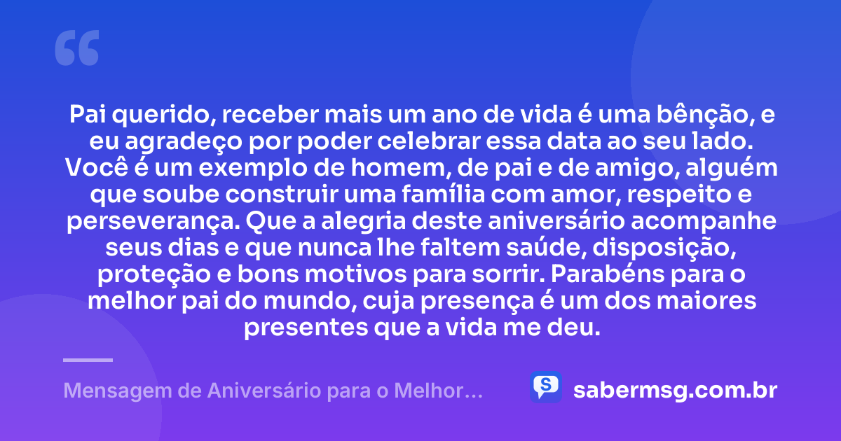 Pai querido, receber mais um ano de vida é uma bênção, e eu agradeço por poder celebrar essa data ao seu lado. Você é um exemplo de homem, de pai e de amigo, alguém que soube construir uma família com amor, respeito e perseverança. Que a alegria deste aniversário acompanhe seus dias e que nunca lhe faltem saúde, disposição, proteção e bons motivos para sorrir. Parabéns para o melhor pai do mundo, cuja presença é um dos maiores presentes que a vida me deu. — Mensagem de Aniversário para o Melhor Pai do Mundo