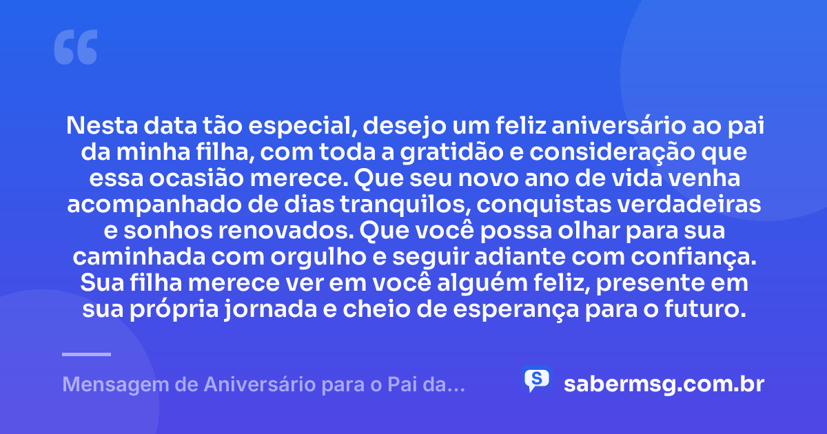 Nesta data tão especial, desejo um feliz aniversário ao pai da minha filha, com toda a gratidão e consideração que essa ocasião merece. Que seu novo ano de vida venha acompanhado de dias tranquilos, conquistas verdadeiras e sonhos renovados. Que você possa olhar para sua caminhada com orgulho e seguir adiante com confiança. Sua filha merece ver em você alguém feliz, presente em sua própria jornada e cheio de esperança para o futuro. — Mensagem de Aniversário para o Pai da Minha Filha