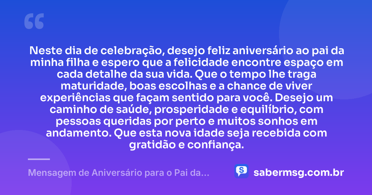 Neste dia de celebração, desejo feliz aniversário ao pai da minha filha e espero que a felicidade encontre espaço em cada detalhe da sua vida. Que o tempo lhe traga maturidade, boas escolhas e a chance de viver experiências que façam sentido para você. Desejo um caminho de saúde, prosperidade e equilíbrio, com pessoas queridas por perto e muitos sonhos em andamento. Que esta nova idade seja recebida com gratidão e confiança. — Mensagem de Aniversário para o Pai da Minha Filha