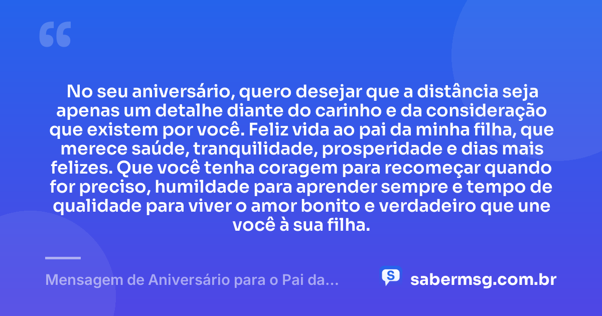 No seu aniversário, quero desejar que a distância seja apenas um detalhe diante do carinho e da consideração que existem por você. Feliz vida ao pai da minha filha, que merece saúde, tranquilidade, prosperidade e dias mais felizes. Que você tenha coragem para recomeçar quando for preciso, humildade para aprender sempre e tempo de qualidade para viver o amor bonito e verdadeiro que une você à sua filha. — Mensagem de Aniversário para o Pai da Minha Filha à Distância