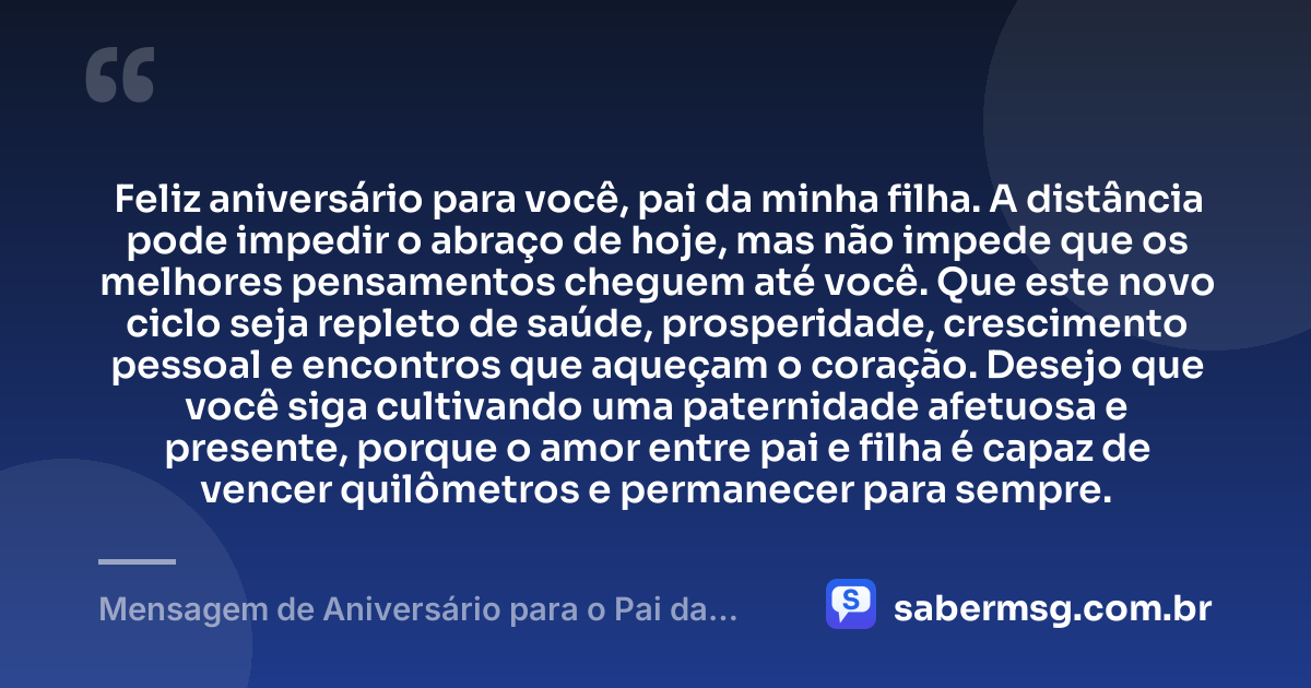 Feliz aniversário para você, pai da minha filha. A distância pode impedir o abraço de hoje, mas não impede que os melhores pensamentos cheguem até você. Que este novo ciclo seja repleto de saúde, prosperidade, crescimento pessoal e encontros que aqueçam o coração. Desejo que você siga cultivando uma paternidade afetuosa e presente, porque o amor entre pai e filha é capaz de vencer quilômetros e permanecer para sempre. — Mensagem de Aniversário para o Pai da Minha Filha à Distância