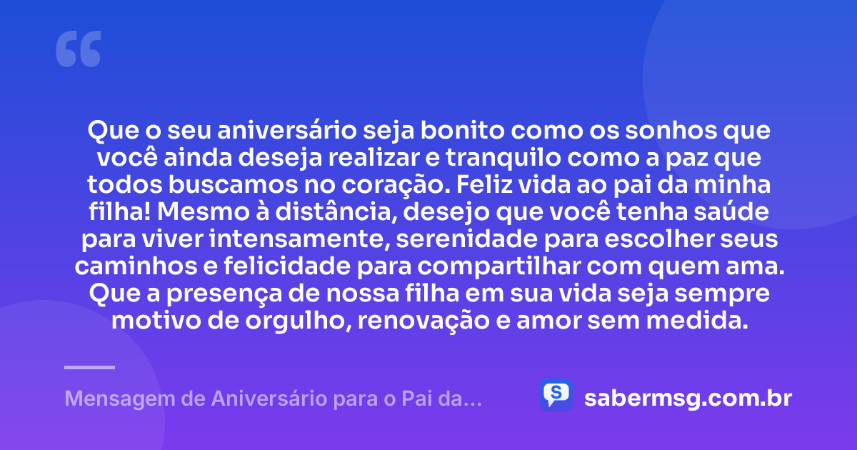 Que o seu aniversário seja bonito como os sonhos que você ainda deseja realizar e tranquilo como a paz que todos buscamos no coração. Feliz vida ao pai da minha filha! Mesmo à distância, desejo que você tenha saúde para viver intensamente, serenidade para escolher seus caminhos e felicidade para compartilhar com quem ama. Que a presença de nossa filha em sua vida seja sempre motivo de orgulho, renovação e amor sem medida. — Mensagem de Aniversário para o Pai da Minha Filha à Distância