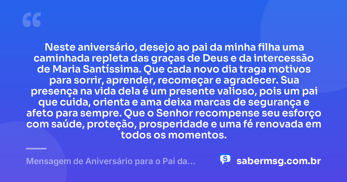 Neste aniversário, desejo ao pai da minha filha uma caminhada repleta das graças de Deus e da intercessão de Maria Santíssima. Que cada novo dia traga motivos para sorrir, aprender, recomeçar e agradecer. Sua presença na vida dela é um presente valioso, pois um pai que cuida, orienta e ama deixa marcas de segurança e afeto para sempre. Que o Senhor recompense seu esforço com saúde, proteção, prosperidade e uma fé renovada em todos os momentos. — Mensagem de Aniversário para o Pai da Minha Filha Católica