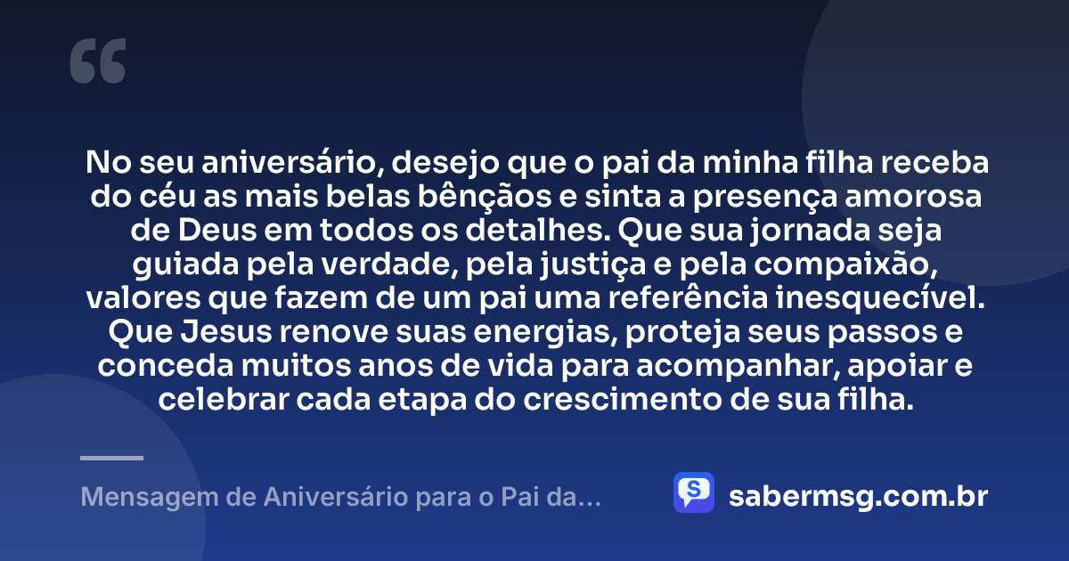 No seu aniversário, desejo que o pai da minha filha receba do céu as mais belas bênçãos e sinta a presença amorosa de Deus em todos os detalhes. Que sua jornada seja guiada pela verdade, pela justiça e pela compaixão, valores que fazem de um pai uma referência inesquecível. Que Jesus renove suas energias, proteja seus passos e conceda muitos anos de vida para acompanhar, apoiar e celebrar cada etapa do crescimento de sua filha. — Mensagem de Aniversário para o Pai da Minha Filha Católica