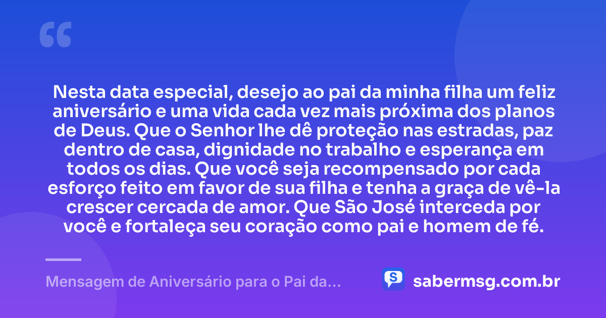 Nesta data especial, desejo ao pai da minha filha um feliz aniversário e uma vida cada vez mais próxima dos planos de Deus. Que o Senhor lhe dê proteção nas estradas, paz dentro de casa, dignidade no trabalho e esperança em todos os dias. Que você seja recompensado por cada esforço feito em favor de sua filha e tenha a graça de vê-la crescer cercada de amor. Que São José interceda por você e fortaleça seu coração como pai e homem de fé. — Mensagem de Aniversário para o Pai da Minha Filha Católica