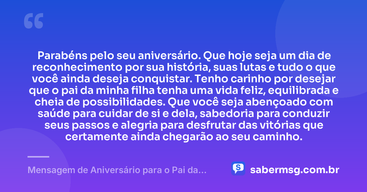 Parabéns pelo seu aniversário. Que hoje seja um dia de reconhecimento por sua história, suas lutas e tudo o que você ainda deseja conquistar. Tenho carinho por desejar que o pai da minha filha tenha uma vida feliz, equilibrada e cheia de possibilidades. Que você seja abençoado com saúde para cuidar de si e dela, sabedoria para conduzir seus passos e alegria para desfrutar das vitórias que certamente ainda chegarão ao seu caminho. — Mensagem de Aniversário para o Pai da Minha Filha com Carinho