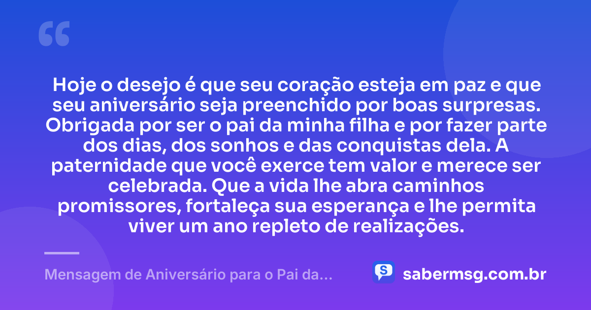 Hoje o desejo é que seu coração esteja em paz e que seu aniversário seja preenchido por boas surpresas. Obrigada por ser o pai da minha filha e por fazer parte dos dias, dos sonhos e das conquistas dela. A paternidade que você exerce tem valor e merece ser celebrada. Que a vida lhe abra caminhos promissores, fortaleça sua esperança e lhe permita viver um ano repleto de realizações. — Mensagem de Aniversário para o Pai da Minha Filha com Gratidão