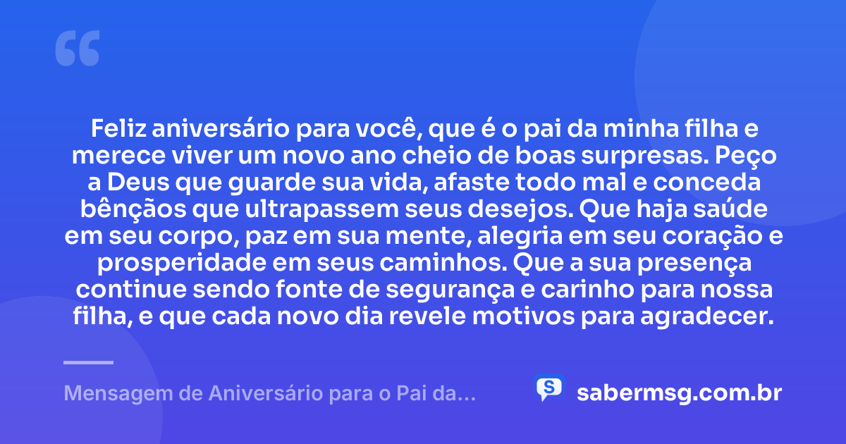 Feliz aniversário para você, que é o pai da minha filha e merece viver um novo ano cheio de boas surpresas. Peço a Deus que guarde sua vida, afaste todo mal e conceda bênçãos que ultrapassem seus desejos. Que haja saúde em seu corpo, paz em sua mente, alegria em seu coração e prosperidade em seus caminhos. Que a sua presença continue sendo fonte de segurança e carinho para nossa filha, e que cada novo dia revele motivos para agradecer. — Mensagem de Aniversário para o Pai da Minha Filha com Oração