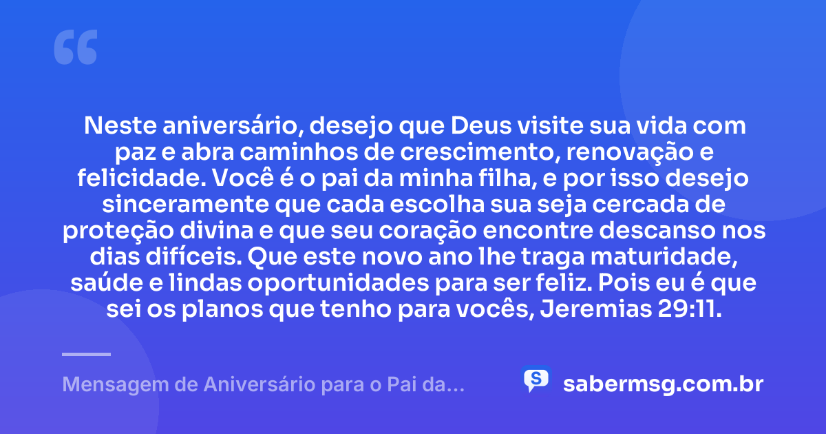 Neste aniversário, desejo que Deus visite sua vida com paz e abra caminhos de crescimento, renovação e felicidade. Você é o pai da minha filha, e por isso desejo sinceramente que cada escolha sua seja cercada de proteção divina e que seu coração encontre descanso nos dias difíceis. Que este novo ano lhe traga maturidade, saúde e lindas oportunidades para ser feliz. Pois eu é que sei os planos que tenho para vocês, Jeremias 29:11. — Mensagem de Aniversário para o Pai da Minha Filha com Versículo Bíblico