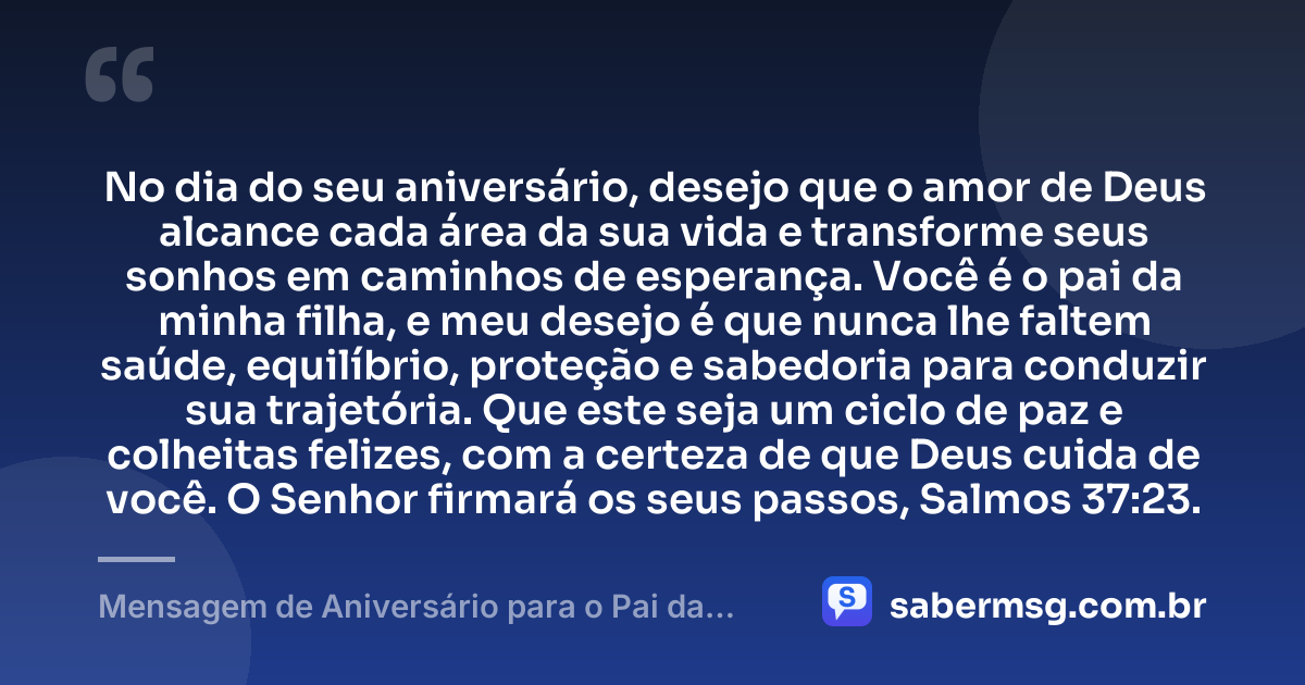 No dia do seu aniversário, desejo que o amor de Deus alcance cada área da sua vida e transforme seus sonhos em caminhos de esperança. Você é o pai da minha filha, e meu desejo é que nunca lhe faltem saúde, equilíbrio, proteção e sabedoria para conduzir sua trajetória. Que este seja um ciclo de paz e colheitas felizes, com a certeza de que Deus cuida de você. O Senhor firmará os seus passos, Salmos 37:23. — Mensagem de Aniversário para o Pai da Minha Filha com Versículo Bíblico