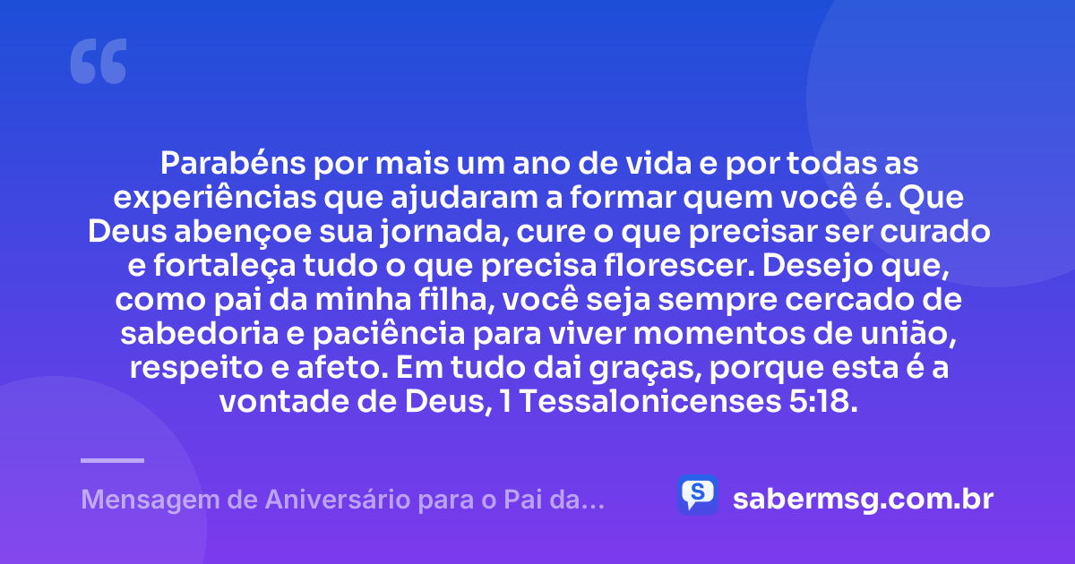 Parabéns por mais um ano de vida e por todas as experiências que ajudaram a formar quem você é. Que Deus abençoe sua jornada, cure o que precisar ser curado e fortaleça tudo o que precisa florescer. Desejo que, como pai da minha filha, você seja sempre cercado de sabedoria e paciência para viver momentos de união, respeito e afeto. Em tudo dai graças, porque esta é a vontade de Deus, 1 Tessalonicenses 5:18. — Mensagem de Aniversário para o Pai da Minha Filha com Versículo Bíblico