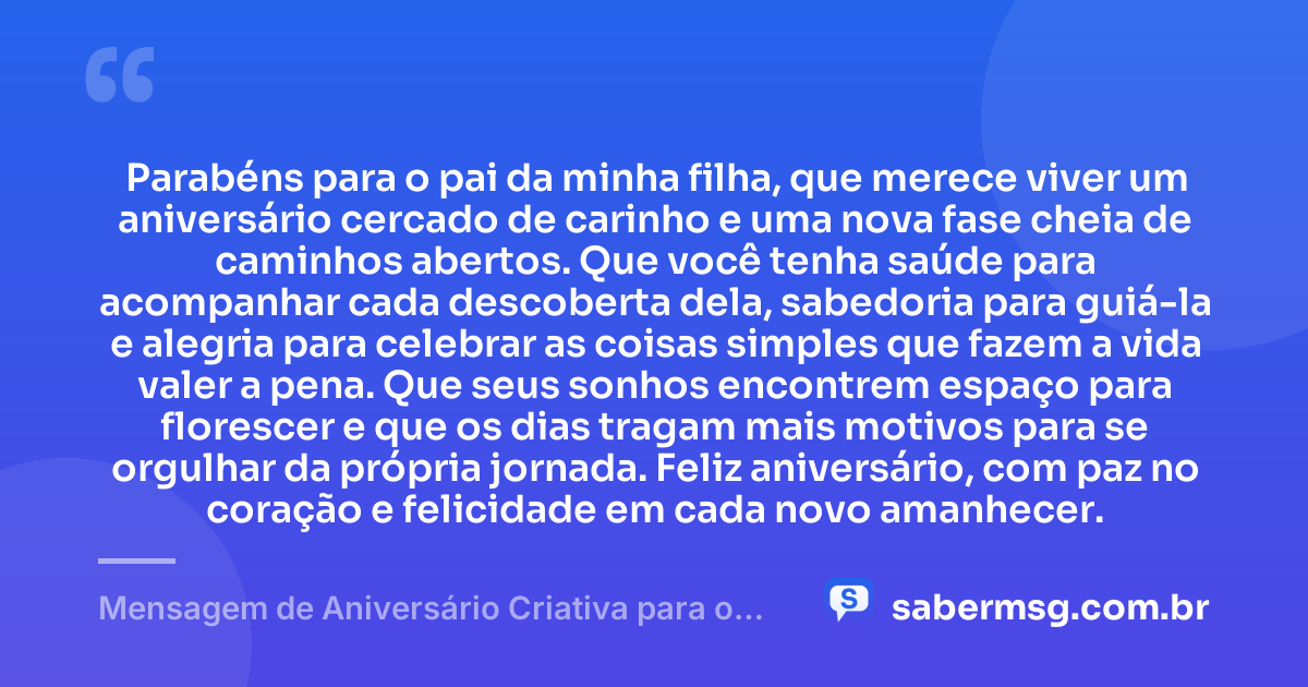 Parabéns para o pai da minha filha, que merece viver um aniversário cercado de carinho e uma nova fase cheia de caminhos abertos. Que você tenha saúde para acompanhar cada descoberta dela, sabedoria para guiá-la e alegria para celebrar as coisas simples que fazem a vida valer a pena. Que seus sonhos encontrem espaço para florescer e que os dias tragam mais motivos para se orgulhar da própria jornada. Feliz aniversário, com paz no coração e felicidade em cada novo amanhecer. — Mensagem de Aniversário Criativa para o Pai da Minha Filha