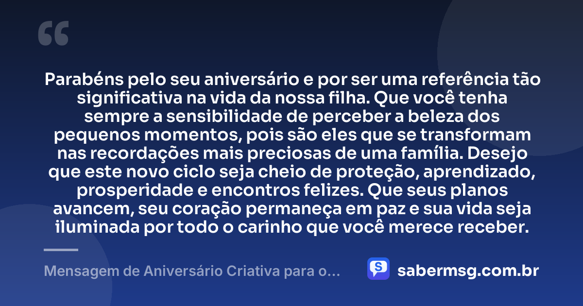 Parabéns pelo seu aniversário e por ser uma referência tão significativa na vida da nossa filha. Que você tenha sempre a sensibilidade de perceber a beleza dos pequenos momentos, pois são eles que se transformam nas recordações mais preciosas de uma família. Desejo que este novo ciclo seja cheio de proteção, aprendizado, prosperidade e encontros felizes. Que seus planos avancem, seu coração permaneça em paz e sua vida seja iluminada por todo o carinho que você merece receber. — Mensagem de Aniversário Criativa para o Pai da Minha Filha