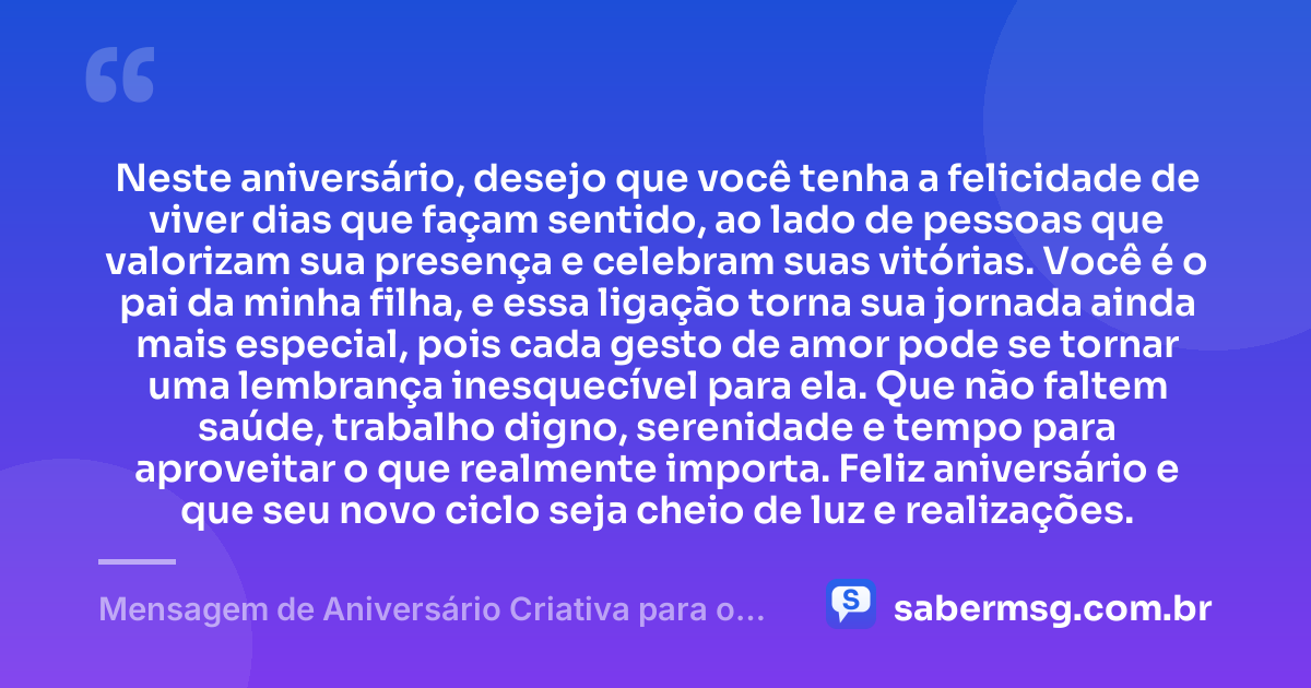 Neste aniversário, desejo que você tenha a felicidade de viver dias que façam sentido, ao lado de pessoas que valorizam sua presença e celebram suas vitórias. Você é o pai da minha filha, e essa ligação torna sua jornada ainda mais especial, pois cada gesto de amor pode se tornar uma lembrança inesquecível para ela. Que não faltem saúde, trabalho digno, serenidade e tempo para aproveitar o que realmente importa. Feliz aniversário e que seu novo ciclo seja cheio de luz e realizações. — Mensagem de Aniversário Criativa para o Pai da Minha Filha
