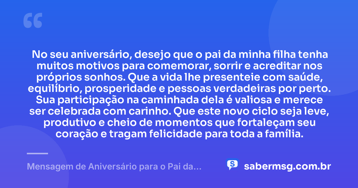 No seu aniversário, desejo que o pai da minha filha tenha muitos motivos para comemorar, sorrir e acreditar nos próprios sonhos. Que a vida lhe presenteie com saúde, equilíbrio, prosperidade e pessoas verdadeiras por perto. Sua participação na caminhada dela é valiosa e merece ser celebrada com carinho. Que este novo ciclo seja leve, produtivo e cheio de momentos que fortaleçam seu coração e tragam felicidade para toda a família. — Mensagem de Aniversário para o Pai da Minha Filha Curta