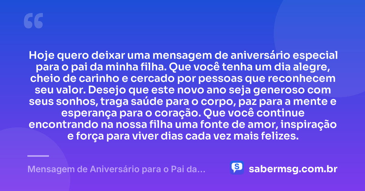 Hoje quero deixar uma mensagem de aniversário especial para o pai da minha filha. Que você tenha um dia alegre, cheio de carinho e cercado por pessoas que reconhecem seu valor. Desejo que este novo ano seja generoso com seus sonhos, traga saúde para o corpo, paz para a mente e esperança para o coração. Que você continue encontrando na nossa filha uma fonte de amor, inspiração e força para viver dias cada vez mais felizes. — Mensagem de Aniversário para o Pai da Minha Filha Curta