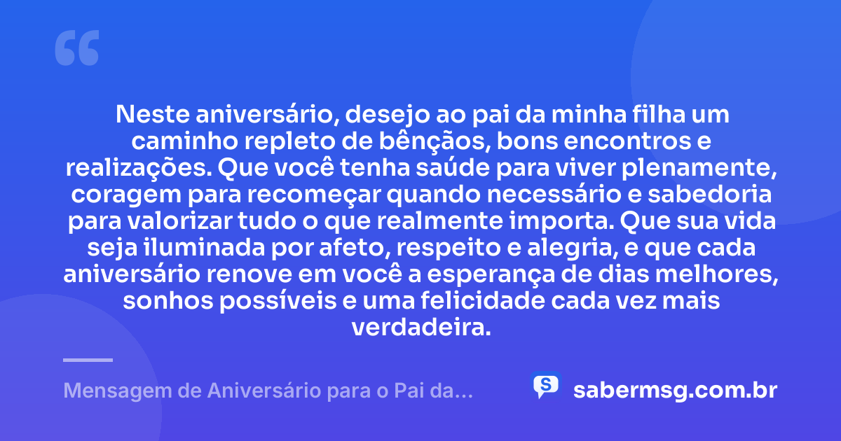 Neste aniversário, desejo ao pai da minha filha um caminho repleto de bênçãos, bons encontros e realizações. Que você tenha saúde para viver plenamente, coragem para recomeçar quando necessário e sabedoria para valorizar tudo o que realmente importa. Que sua vida seja iluminada por afeto, respeito e alegria, e que cada aniversário renove em você a esperança de dias melhores, sonhos possíveis e uma felicidade cada vez mais verdadeira. — Mensagem de Aniversário para o Pai da Minha Filha Curta e Bonita