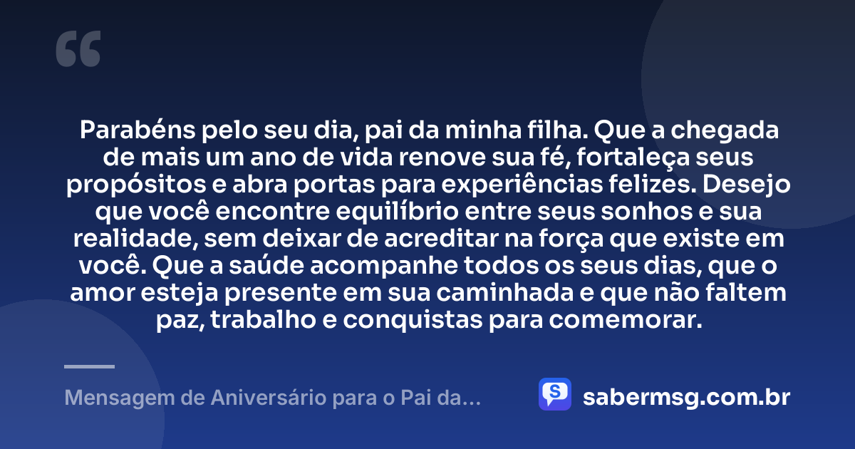 Parabéns pelo seu dia, pai da minha filha. Que a chegada de mais um ano de vida renove sua fé, fortaleça seus propósitos e abra portas para experiências felizes. Desejo que você encontre equilíbrio entre seus sonhos e sua realidade, sem deixar de acreditar na força que existe em você. Que a saúde acompanhe todos os seus dias, que o amor esteja presente em sua caminhada e que não faltem paz, trabalho e conquistas para comemorar. — Mensagem de Aniversário para o Pai da Minha Filha Curta e Bonita