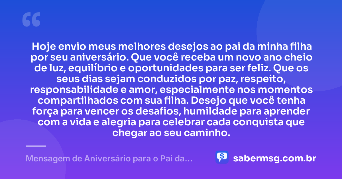 Hoje envio meus melhores desejos ao pai da minha filha por seu aniversário. Que você receba um novo ano cheio de luz, equilíbrio e oportunidades para ser feliz. Que os seus dias sejam conduzidos por paz, respeito, responsabilidade e amor, especialmente nos momentos compartilhados com sua filha. Desejo que você tenha força para vencer os desafios, humildade para aprender com a vida e alegria para celebrar cada conquista que chegar ao seu caminho. — Mensagem de Aniversário para o Pai da Minha Filha Curta e Bonita