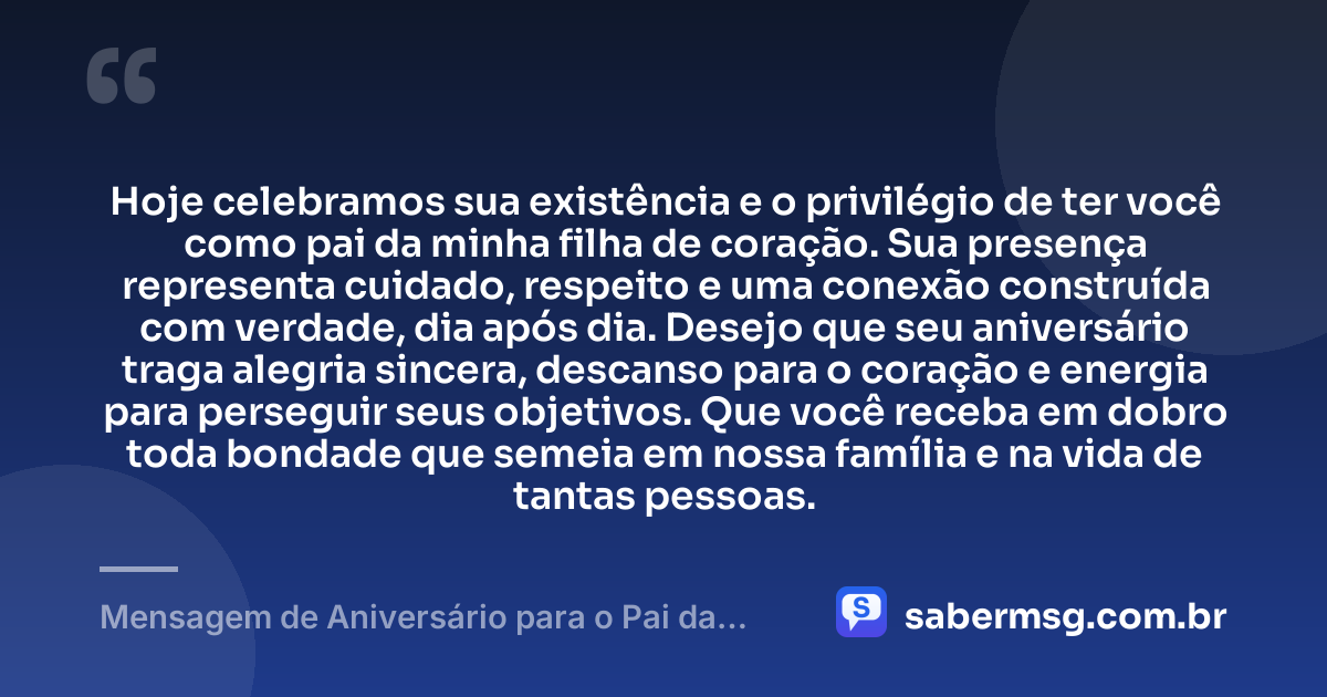Hoje celebramos sua existência e o privilégio de ter você como pai da minha filha de coração. Sua presença representa cuidado, respeito e uma conexão construída com verdade, dia após dia. Desejo que seu aniversário traga alegria sincera, descanso para o coração e energia para perseguir seus objetivos. Que você receba em dobro toda bondade que semeia em nossa família e na vida de tantas pessoas. — Mensagem de Aniversário para o Pai da Minha Filha de Coração