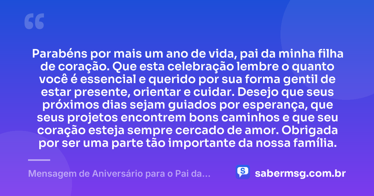 Parabéns por mais um ano de vida, pai da minha filha de coração. Que esta celebração lembre o quanto você é essencial e querido por sua forma gentil de estar presente, orientar e cuidar. Desejo que seus próximos dias sejam guiados por esperança, que seus projetos encontrem bons caminhos e que seu coração esteja sempre cercado de amor. Obrigada por ser uma parte tão importante da nossa família. — Mensagem de Aniversário para o Pai da Minha Filha de Coração
