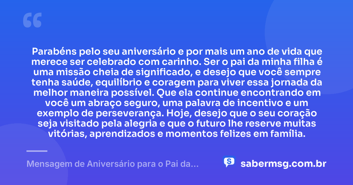 Parabéns pelo seu aniversário e por mais um ano de vida que merece ser celebrado com carinho. Ser o pai da minha filha é uma missão cheia de significado, e desejo que você sempre tenha saúde, equilíbrio e coragem para viver essa jornada da melhor maneira possível. Que ela continue encontrando em você um abraço seguro, uma palavra de incentivo e um exemplo de perseverança. Hoje, desejo que o seu coração seja visitado pela alegria e que o futuro lhe reserve muitas vitórias, aprendizados e momentos felizes em família. — Mensagem de Aniversário para o Pai da Minha Filha Emocionante