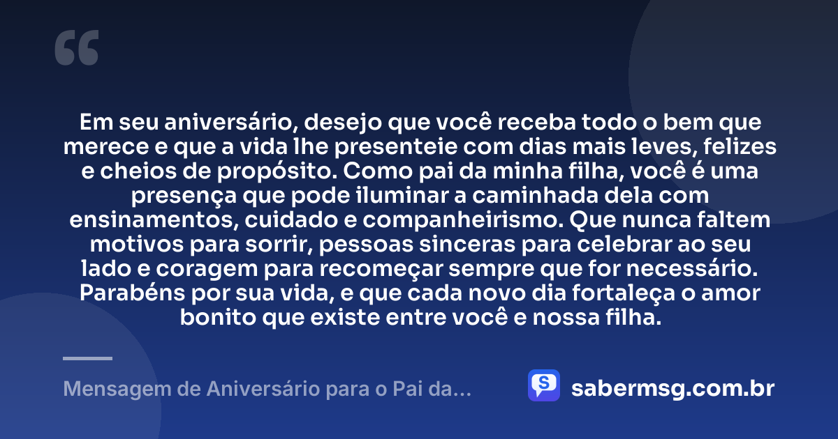 Em seu aniversário, desejo que você receba todo o bem que merece e que a vida lhe presenteie com dias mais leves, felizes e cheios de propósito. Como pai da minha filha, você é uma presença que pode iluminar a caminhada dela com ensinamentos, cuidado e companheirismo. Que nunca faltem motivos para sorrir, pessoas sinceras para celebrar ao seu lado e coragem para recomeçar sempre que for necessário. Parabéns por sua vida, e que cada novo dia fortaleça o amor bonito que existe entre você e nossa filha. — Mensagem de Aniversário para o Pai da Minha Filha Emocionante