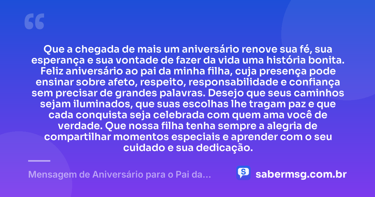 Que a chegada de mais um aniversário renove sua fé, sua esperança e sua vontade de fazer da vida uma história bonita. Feliz aniversário ao pai da minha filha, cuja presença pode ensinar sobre afeto, respeito, responsabilidade e confiança sem precisar de grandes palavras. Desejo que seus caminhos sejam iluminados, que suas escolhas lhe tragam paz e que cada conquista seja celebrada com quem ama você de verdade. Que nossa filha tenha sempre a alegria de compartilhar momentos especiais e aprender com o seu cuidado e sua dedicação. — Mensagem de Aniversário para o Pai da Minha Filha Emocionante