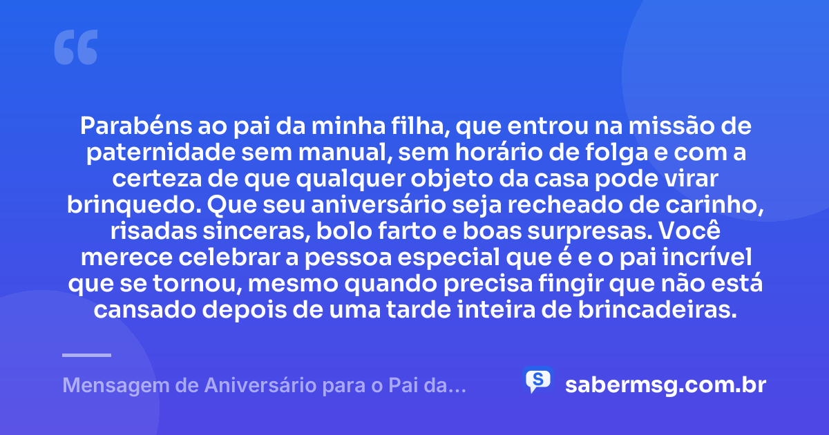 Parabéns ao pai da minha filha, que entrou na missão de paternidade sem manual, sem horário de folga e com a certeza de que qualquer objeto da casa pode virar brinquedo. Que seu aniversário seja recheado de carinho, risadas sinceras, bolo farto e boas surpresas. Você merece celebrar a pessoa especial que é e o pai incrível que se tornou, mesmo quando precisa fingir que não está cansado depois de uma tarde inteira de brincadeiras. — Mensagem de Aniversário para o Pai da Minha Filha Engraçada