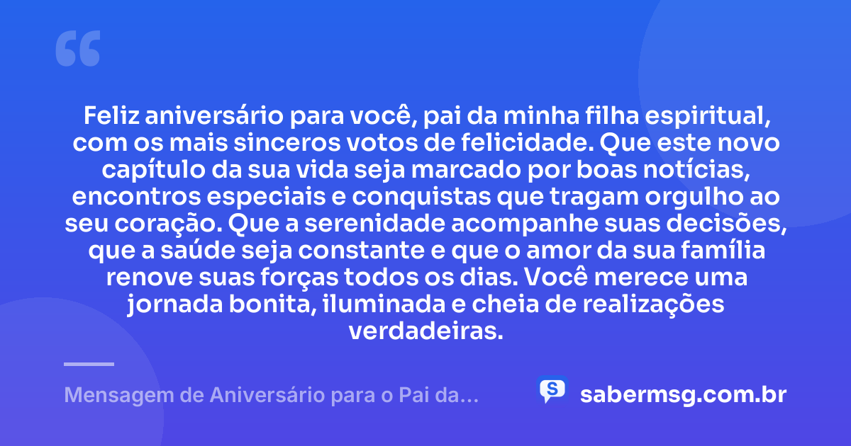 Feliz aniversário para você, pai da minha filha espiritual, com os mais sinceros votos de felicidade. Que este novo capítulo da sua vida seja marcado por boas notícias, encontros especiais e conquistas que tragam orgulho ao seu coração. Que a serenidade acompanhe suas decisões, que a saúde seja constante e que o amor da sua família renove suas forças todos os dias. Você merece uma jornada bonita, iluminada e cheia de realizações verdadeiras. — Mensagem de Aniversário para o Pai da Minha Filha Espiritual