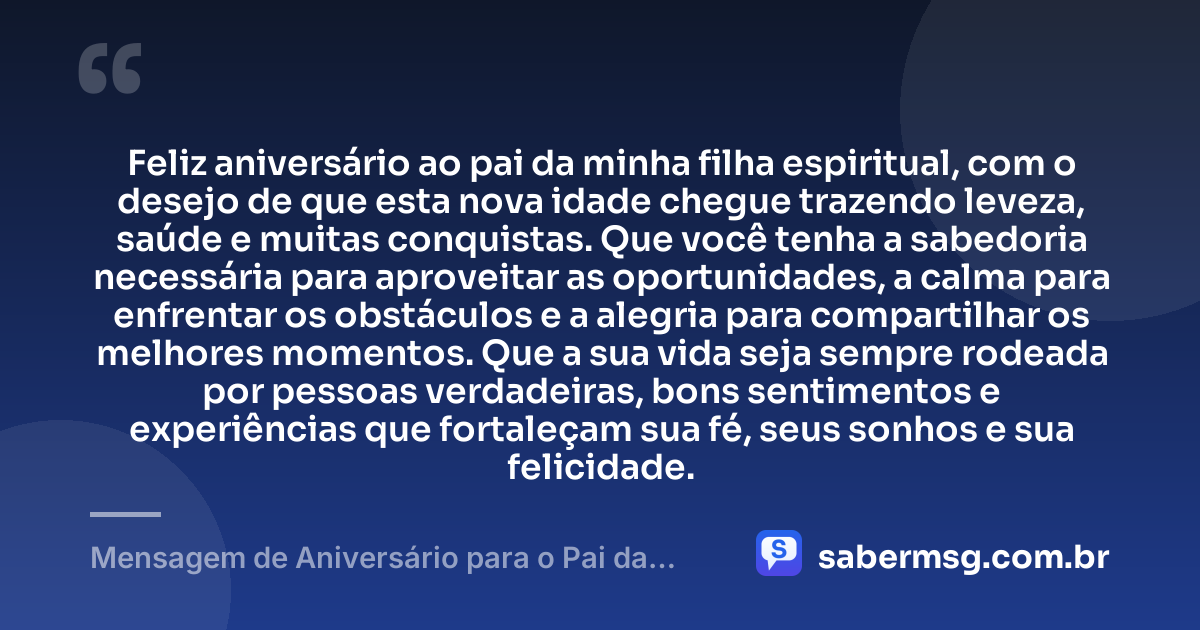 Feliz aniversário ao pai da minha filha espiritual, com o desejo de que esta nova idade chegue trazendo leveza, saúde e muitas conquistas. Que você tenha a sabedoria necessária para aproveitar as oportunidades, a calma para enfrentar os obstáculos e a alegria para compartilhar os melhores momentos. Que a sua vida seja sempre rodeada por pessoas verdadeiras, bons sentimentos e experiências que fortaleçam sua fé, seus sonhos e sua felicidade. — Mensagem de Aniversário para o Pai da Minha Filha Espiritual