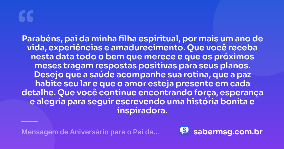 Parabéns, pai da minha filha espiritual, por mais um ano de vida, experiências e amadurecimento. Que você receba nesta data todo o bem que merece e que os próximos meses tragam respostas positivas para seus planos. Desejo que a saúde acompanhe sua rotina, que a paz habite seu lar e que o amor esteja presente em cada detalhe. Que você continue encontrando força, esperança e alegria para seguir escrevendo uma história bonita e inspiradora. — Mensagem de Aniversário para o Pai da Minha Filha Espiritual