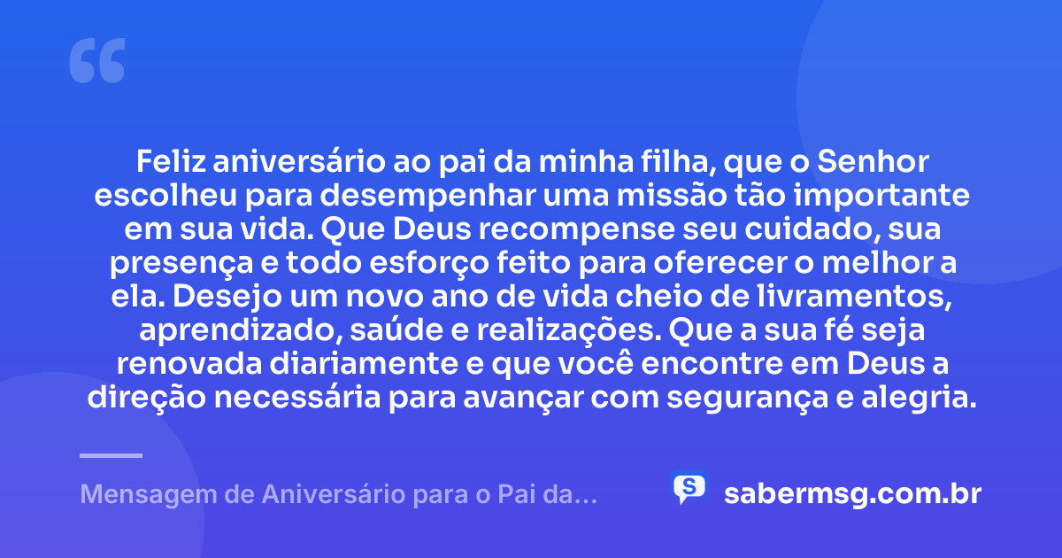 Feliz aniversário ao pai da minha filha, que o Senhor escolheu para desempenhar uma missão tão importante em sua vida. Que Deus recompense seu cuidado, sua presença e todo esforço feito para oferecer o melhor a ela. Desejo um novo ano de vida cheio de livramentos, aprendizado, saúde e realizações. Que a sua fé seja renovada diariamente e que você encontre em Deus a direção necessária para avançar com segurança e alegria. — Mensagem de Aniversário para o Pai da Minha Filha Evangélica