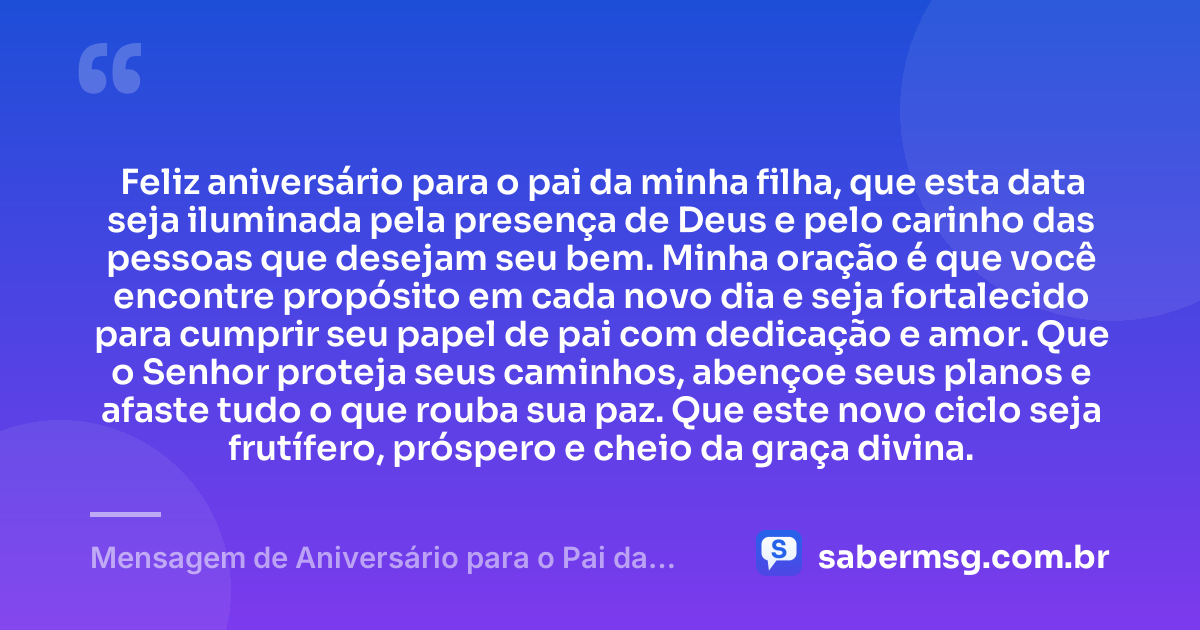 Feliz aniversário para o pai da minha filha, que esta data seja iluminada pela presença de Deus e pelo carinho das pessoas que desejam seu bem. Minha oração é que você encontre propósito em cada novo dia e seja fortalecido para cumprir seu papel de pai com dedicação e amor. Que o Senhor proteja seus caminhos, abençoe seus planos e afaste tudo o que rouba sua paz. Que este novo ciclo seja frutífero, próspero e cheio da graça divina. — Mensagem de Aniversário para o Pai da Minha Filha Evangélica