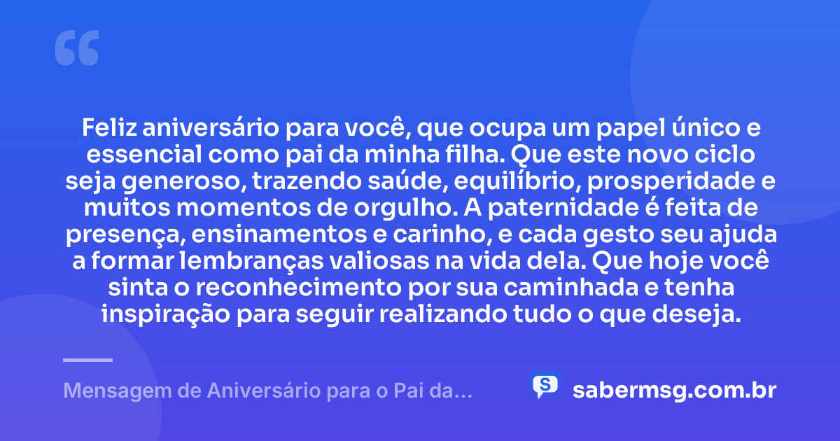 Feliz aniversário para você, que ocupa um papel único e essencial como pai da minha filha. Que este novo ciclo seja generoso, trazendo saúde, equilíbrio, prosperidade e muitos momentos de orgulho. A paternidade é feita de presença, ensinamentos e carinho, e cada gesto seu ajuda a formar lembranças valiosas na vida dela. Que hoje você sinta o reconhecimento por sua caminhada e tenha inspiração para seguir realizando tudo o que deseja. — Mensagem de Aniversário para o Pai da Minha Filha Original