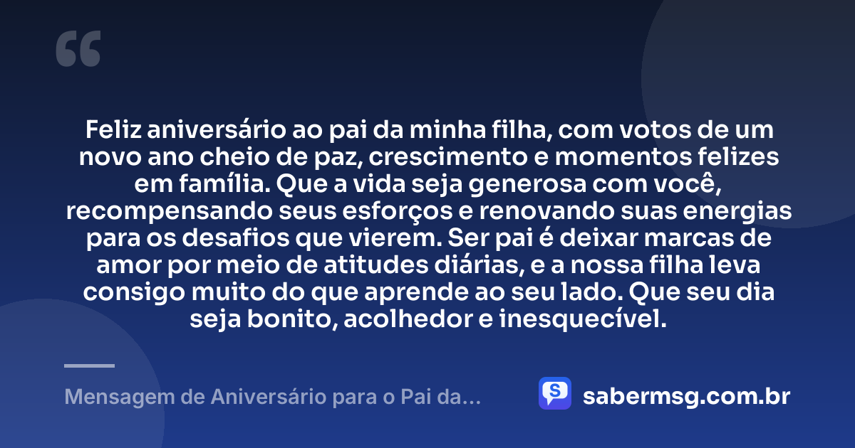 Feliz aniversário ao pai da minha filha, com votos de um novo ano cheio de paz, crescimento e momentos felizes em família. Que a vida seja generosa com você, recompensando seus esforços e renovando suas energias para os desafios que vierem. Ser pai é deixar marcas de amor por meio de atitudes diárias, e a nossa filha leva consigo muito do que aprende ao seu lado. Que seu dia seja bonito, acolhedor e inesquecível. — Mensagem de Aniversário para o Pai da Minha Filha Original