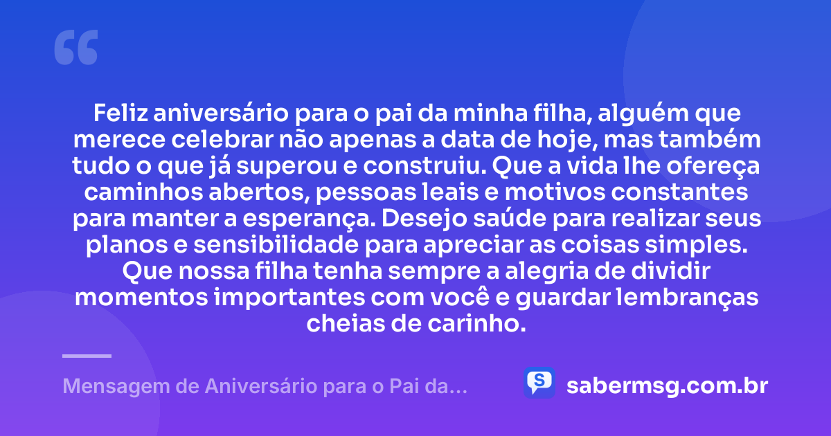 Feliz aniversário para o pai da minha filha, alguém que merece celebrar não apenas a data de hoje, mas também tudo o que já superou e construiu. Que a vida lhe ofereça caminhos abertos, pessoas leais e motivos constantes para manter a esperança. Desejo saúde para realizar seus planos e sensibilidade para apreciar as coisas simples. Que nossa filha tenha sempre a alegria de dividir momentos importantes com você e guardar lembranças cheias de carinho. — Mensagem de Aniversário para o Pai da Minha Filha Original