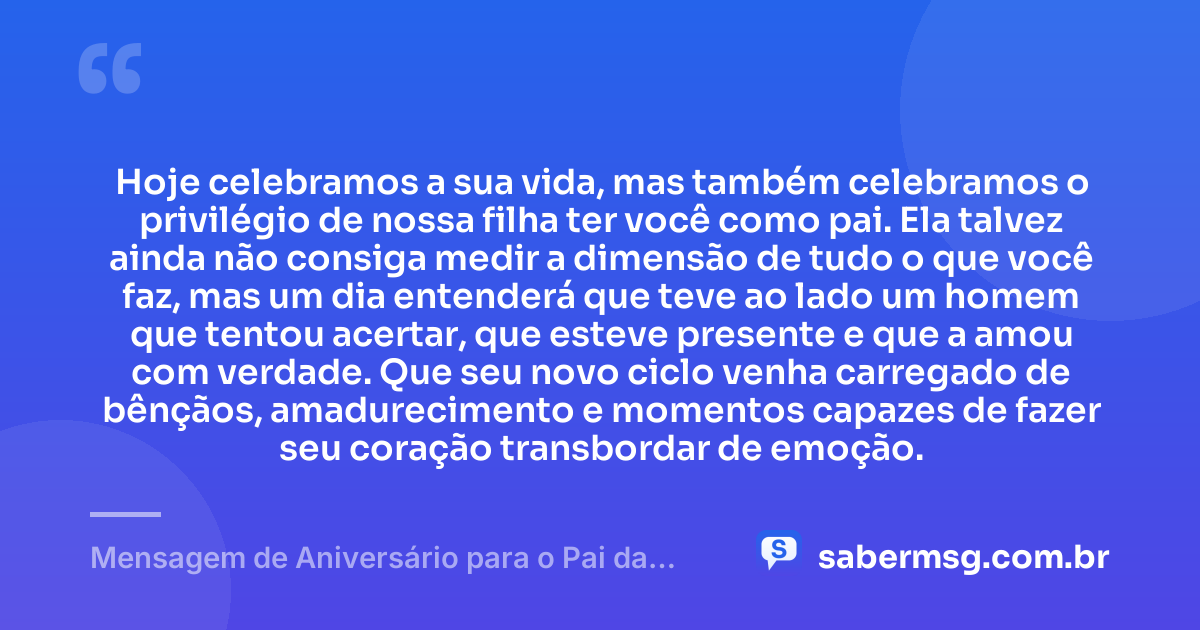 Hoje celebramos a sua vida, mas também celebramos o privilégio de nossa filha ter você como pai. Ela talvez ainda não consiga medir a dimensão de tudo o que você faz, mas um dia entenderá que teve ao lado um homem que tentou acertar, que esteve presente e que a amou com verdade. Que seu novo ciclo venha carregado de bênçãos, amadurecimento e momentos capazes de fazer seu coração transbordar de emoção. — Mensagem de Aniversário para o Pai da Minha Filha para Chorar
