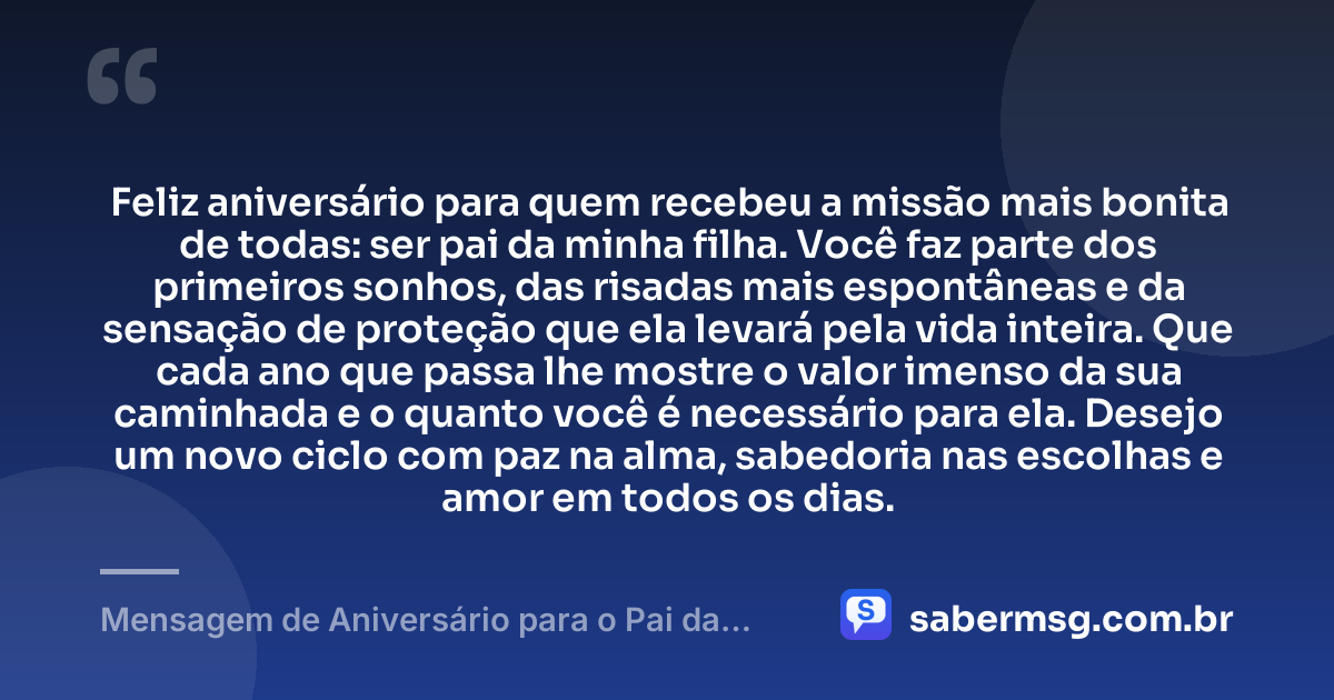 Feliz aniversário para quem recebeu a missão mais bonita de todas: ser pai da minha filha. Você faz parte dos primeiros sonhos, das risadas mais espontâneas e da sensação de proteção que ela levará pela vida inteira. Que cada ano que passa lhe mostre o valor imenso da sua caminhada e o quanto você é necessário para ela. Desejo um novo ciclo com paz na alma, sabedoria nas escolhas e amor em todos os dias. — Mensagem de Aniversário para o Pai da Minha Filha para Chorar