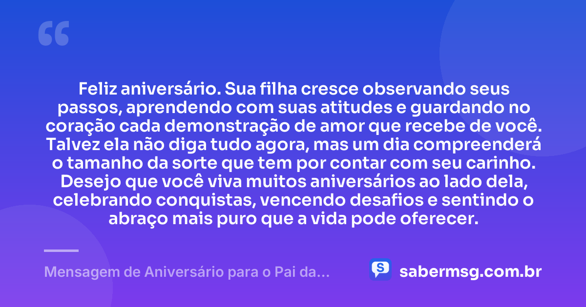 Feliz aniversário. Sua filha cresce observando seus passos, aprendendo com suas atitudes e guardando no coração cada demonstração de amor que recebe de você. Talvez ela não diga tudo agora, mas um dia compreenderá o tamanho da sorte que tem por contar com seu carinho. Desejo que você viva muitos aniversários ao lado dela, celebrando conquistas, vencendo desafios e sentindo o abraço mais puro que a vida pode oferecer. — Mensagem de Aniversário para o Pai da Minha Filha para Chorar