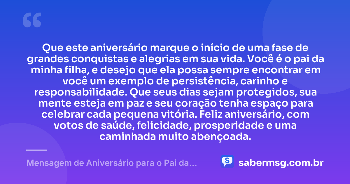 Que este aniversário marque o início de uma fase de grandes conquistas e alegrias em sua vida. Você é o pai da minha filha, e desejo que ela possa sempre encontrar em você um exemplo de persistência, carinho e responsabilidade. Que seus dias sejam protegidos, sua mente esteja em paz e seu coração tenha espaço para celebrar cada pequena vitória. Feliz aniversário, com votos de saúde, felicidade, prosperidade e uma caminhada muito abençoada. — Mensagem de Aniversário para o Pai da Minha Filha para Status
