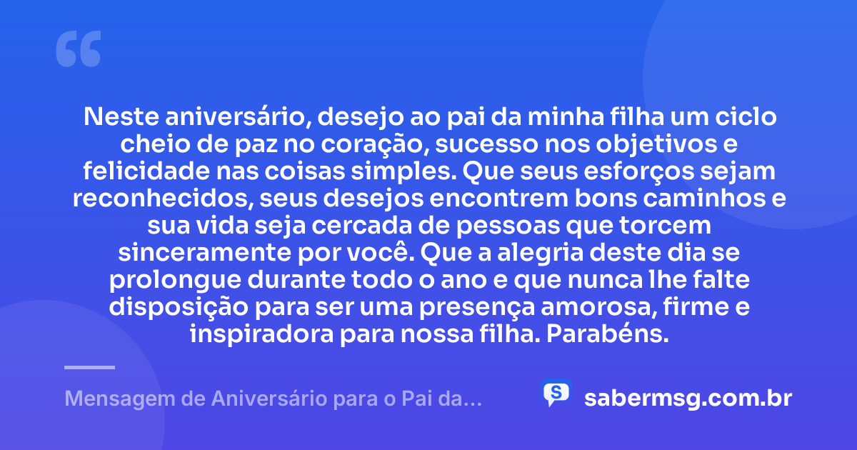 Neste aniversário, desejo ao pai da minha filha um ciclo cheio de paz no coração, sucesso nos objetivos e felicidade nas coisas simples. Que seus esforços sejam reconhecidos, seus desejos encontrem bons caminhos e sua vida seja cercada de pessoas que torcem sinceramente por você. Que a alegria deste dia se prolongue durante todo o ano e que nunca lhe falte disposição para ser uma presença amorosa, firme e inspiradora para nossa filha. Parabéns. — Mensagem de Aniversário para o Pai da Minha Filha para WhatsApp
