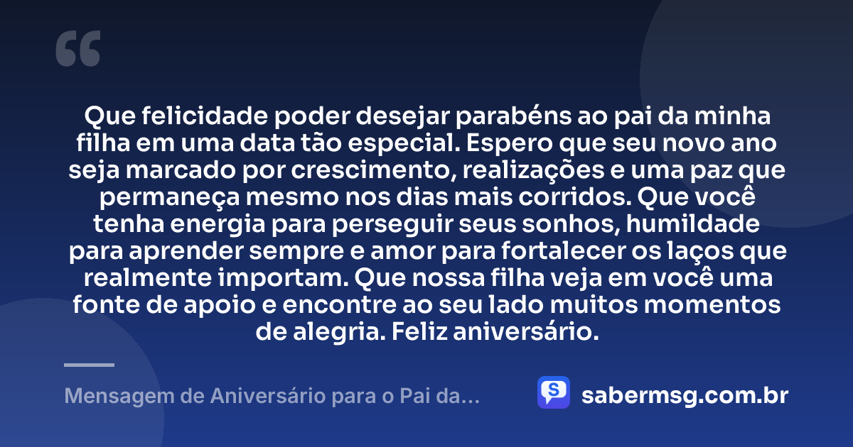 Que felicidade poder desejar parabéns ao pai da minha filha em uma data tão especial. Espero que seu novo ano seja marcado por crescimento, realizações e uma paz que permaneça mesmo nos dias mais corridos. Que você tenha energia para perseguir seus sonhos, humildade para aprender sempre e amor para fortalecer os laços que realmente importam. Que nossa filha veja em você uma fonte de apoio e encontre ao seu lado muitos momentos de alegria. Feliz aniversário. — Mensagem de Aniversário para o Pai da Minha Filha para WhatsApp